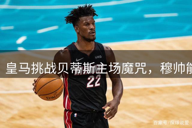 皇马挑战贝蒂斯主场魔咒，穆帅能否终结四年不胜？